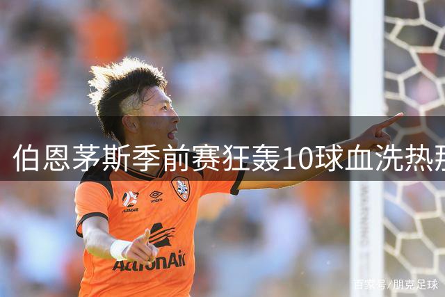 伯恩茅斯季前赛狂轰10球血洗热那亚 多名新援集体爆发
