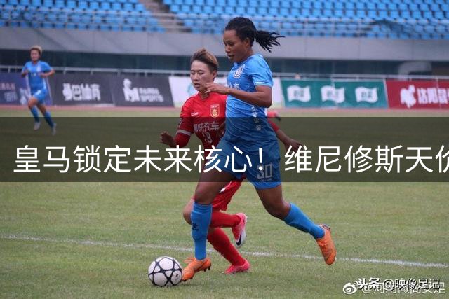 皇马锁定未来核心！维尼修斯天价续约接近达成