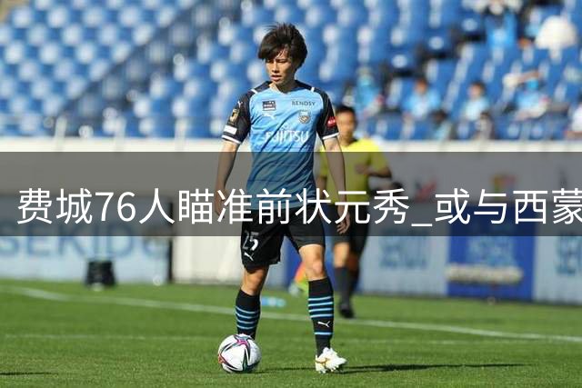 费城76人瞄准前状元秀 或与西蒙斯签下老将底薪合约